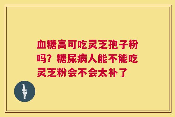 血糖高可吃灵芝孢子粉吗?糖尿病人能不能吃灵芝粉会不会太补了 血糖高可吃灵芝孢子粉吗?糖尿病人能不能吃灵芝粉会不会太补了