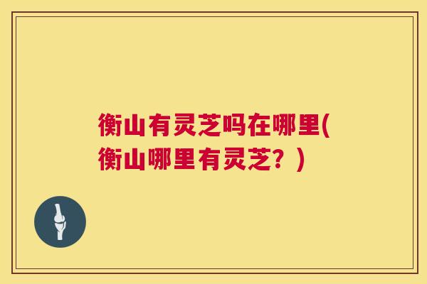 衡山有灵芝吗在哪里(衡山哪里有灵芝?) 衡山有灵芝吗在哪里(衡山哪里有灵芝?)