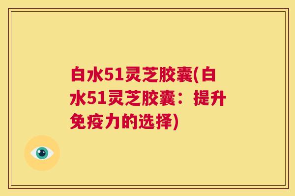 白水51灵芝胶囊(白水51灵芝胶囊：提升免疫力的选择)