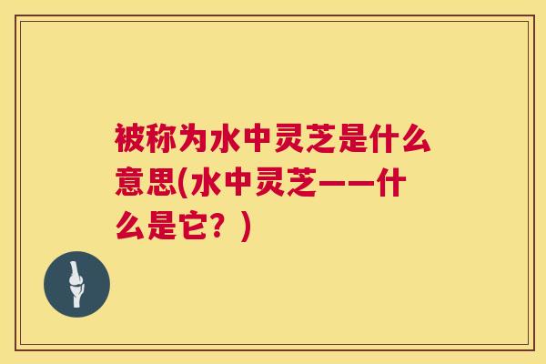 被称为水中灵芝是什么意思(水中灵芝——什么是它？)