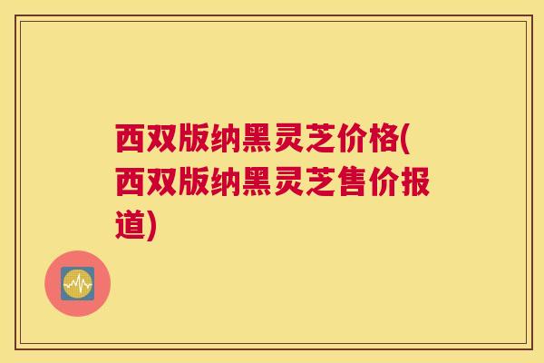 西双版纳黑灵芝价格(西双版纳黑灵芝售价报道) 西双版纳黑灵芝价格(西双版纳黑灵芝售价报道)