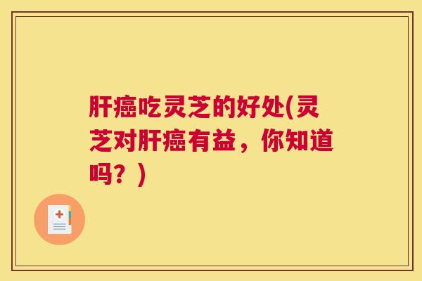 肝癌吃灵芝的好处(灵芝对肝癌有益,你知道吗?) 肝癌吃灵芝的好处(灵芝对肝癌有益,你知道吗?)