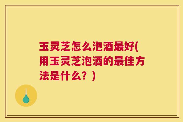 玉灵芝怎么泡酒最好(用玉灵芝泡酒的最佳方法是什么?) 玉灵芝怎么泡酒最好(用玉灵芝泡酒的最佳方法是什么?)