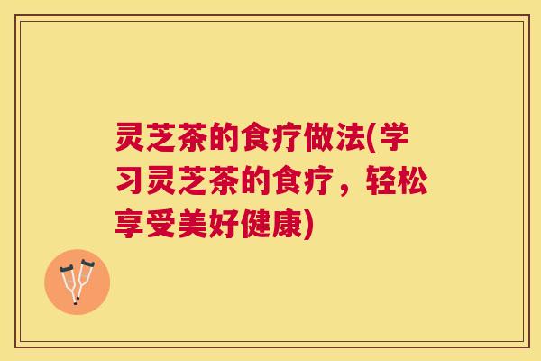 灵芝茶的食疗做法(学习灵芝茶的食疗,轻松享受美好健康) 灵芝茶的食疗做法(学习灵芝茶的食疗,轻松享受美好健康)