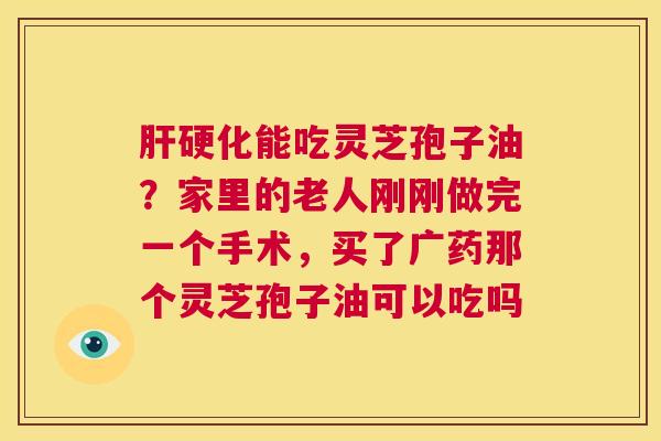 肝硬化能吃灵芝孢子油?家里的老人刚刚做完一个手术,买了广药那个灵芝孢子油可以吃吗 肝硬化能吃灵芝孢子油?家里的老人刚刚做完一个手术,买了广药那个灵芝孢子油可以吃吗