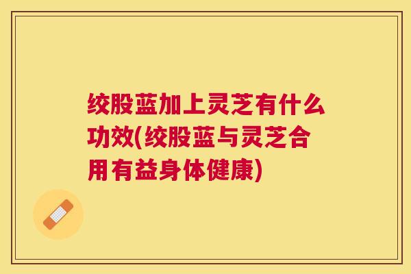绞股蓝加上灵芝有什么功效(绞股蓝与灵芝合用有益身体健康) 绞股蓝加上灵芝有什么功效(绞股蓝与灵芝合用有益身体健康)