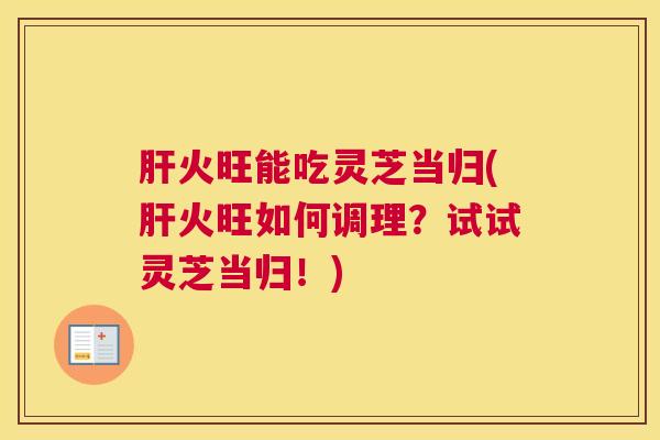 肝火旺能吃灵芝当归(肝火旺如何调理?试试灵芝当归!) 肝火旺能吃灵芝当归(肝火旺如何调理?试试灵芝当归!)