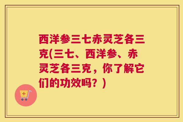 西洋参三七赤灵芝各三克(三七、西洋参、赤灵芝各三克,你了解它们的功效吗?) 西洋参三七赤灵芝各三克(三七、西洋参、赤灵芝各三克,你了解它们的功效吗?)
