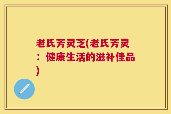 老氏芳灵芝(老氏芳灵:健康生活的滋补佳品) 老氏芳灵芝(老氏芳灵:健康生活的滋补佳品)
