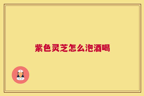 紫色灵芝怎么泡酒喝 紫色灵芝怎么泡酒喝
