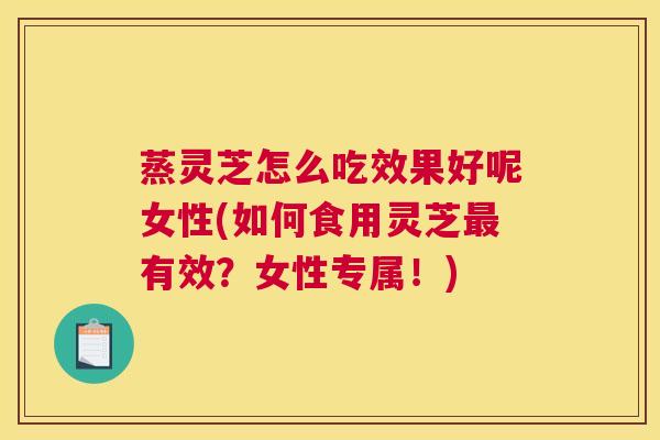蒸灵芝怎么吃效果好呢女性(如何食用灵芝最有效?女性专属!) 蒸灵芝怎么吃效果好呢女性(如何食用灵芝最有效?女性专属!)
