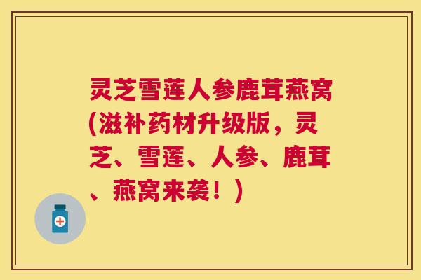 灵芝雪莲人参鹿茸燕窝(滋补药材升级版,灵芝、雪莲、人参、鹿茸、燕窝来袭!) 灵芝雪莲人参鹿茸燕窝(滋补药材升级版,灵芝、雪莲、人参、鹿茸、燕窝来袭!)
