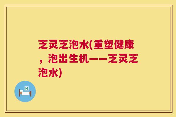 芝灵芝泡水(重塑健康,泡出生机——芝灵芝泡水) 芝灵芝泡水(重塑健康,泡出生机——芝灵芝泡水)
