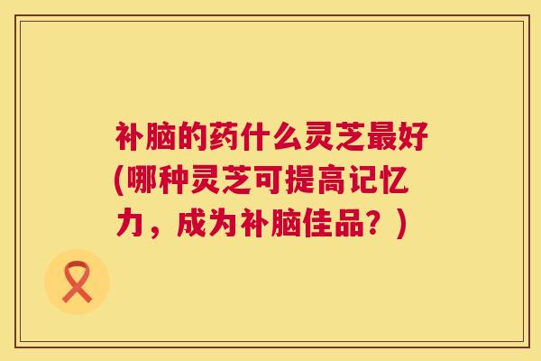 补脑的药什么灵芝最好(哪种灵芝可提高记忆力,成为补脑佳品?) 补脑的药什么灵芝最好(哪种灵芝可提高记忆力,成为补脑佳品?)