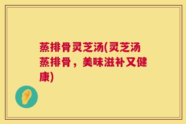 蒸排骨灵芝汤(灵芝汤蒸排骨,美味滋补又健康) 蒸排骨灵芝汤(灵芝汤蒸排骨,美味滋补又健康)