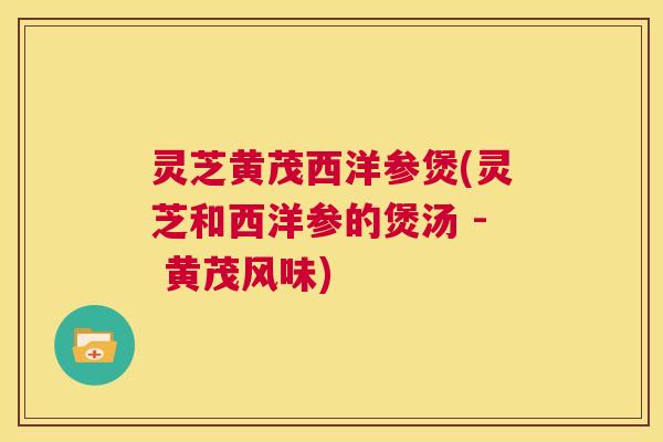灵芝黄茂西洋参煲(灵芝和西洋参的煲汤 - 黄茂风味) 灵芝黄茂西洋参煲(灵芝和西洋参的煲汤 - 黄茂风味)