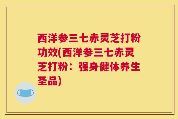 西洋参三七赤灵芝打粉功效(西洋参三七赤灵芝打粉:强身健体养生圣品) 西洋参三七赤灵芝打粉功效(西洋参三七赤灵芝打粉:强身健体养生圣品)