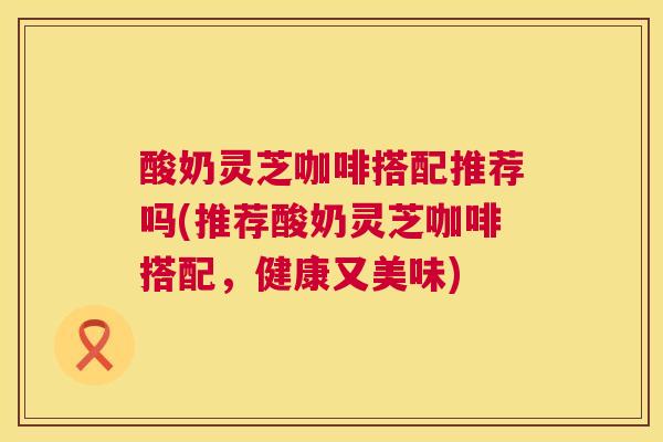 酸奶灵芝咖啡搭配推荐吗(推荐酸奶灵芝咖啡搭配,健康又美味) 酸奶灵芝咖啡搭配推荐吗(推荐酸奶灵芝咖啡搭配,健康又美味)