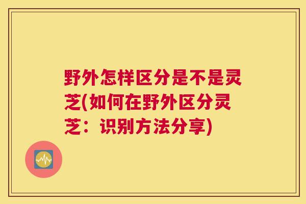 野外怎样区分是不是灵芝(如何在野外区分灵芝:识别方法分享) 野外怎样区分是不是灵芝(如何在野外区分灵芝:识别方法分享)