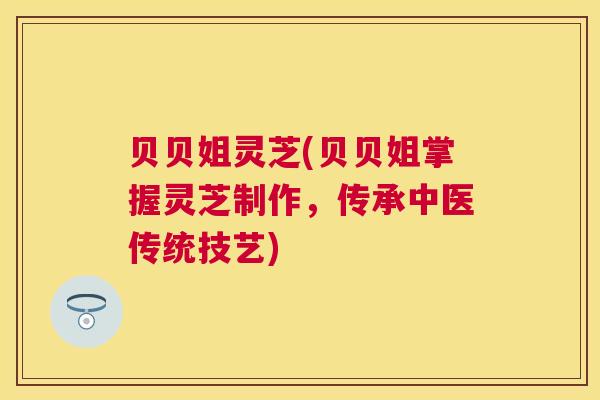 贝贝姐灵芝(贝贝姐掌握灵芝制作,传承中医传统技艺) 贝贝姐灵芝(贝贝姐掌握灵芝制作,传承中医传统技艺)