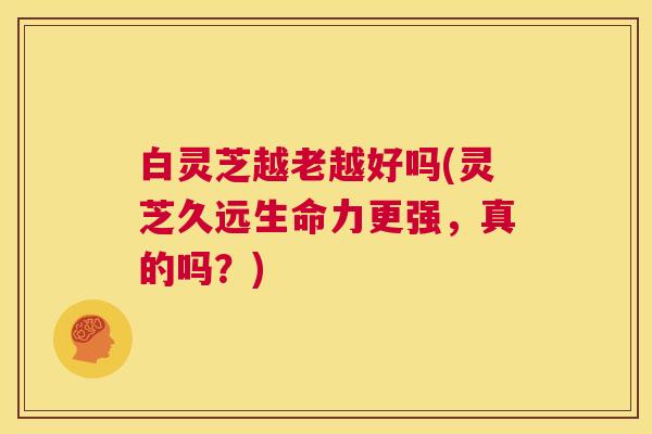 白灵芝越老越好吗(灵芝久远生命力更强，真的吗？)