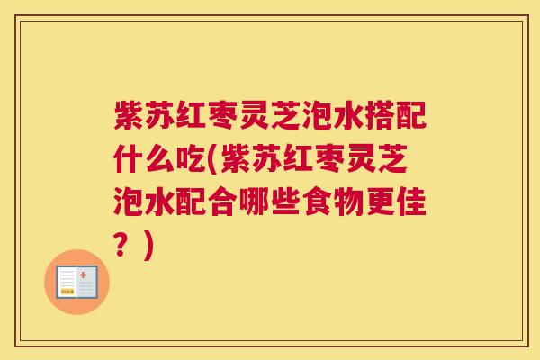 紫苏红枣灵芝泡水搭配什么吃(紫苏红枣灵芝泡水配合哪些食物更佳？)