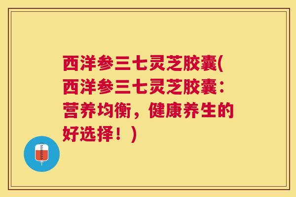 西洋参三七灵芝胶囊(西洋参三七灵芝胶囊:营养均衡,健康养生的好选择!) 西洋参三七灵芝胶囊(西洋参三七灵芝胶囊:营养均衡,健康养生的好选择!)