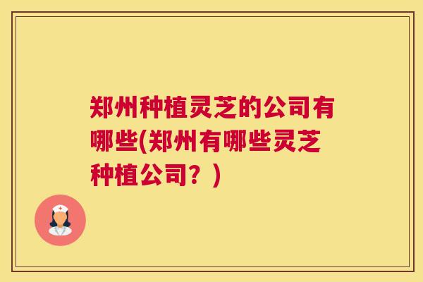 郑州种植灵芝的公司有哪些(郑州有哪些灵芝种植公司?) 郑州种植灵芝的公司有哪些(郑州有哪些灵芝种植公司?)