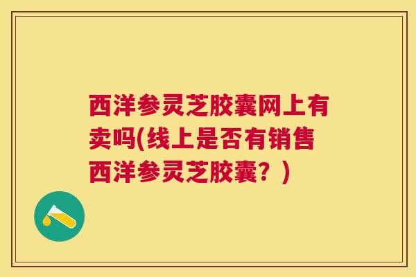 西洋参灵芝胶囊网上有卖吗(线上是否有销售西洋参灵芝胶囊？)