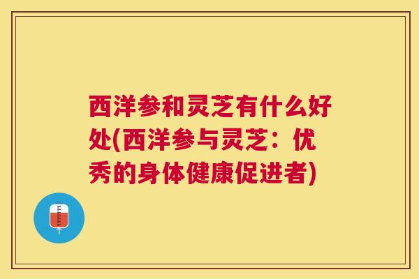 西洋参和灵芝有什么好处(西洋参与灵芝:优秀的身体健康促进者) 西洋参和灵芝有什么好处(西洋参与灵芝:优秀的身体健康促进者)