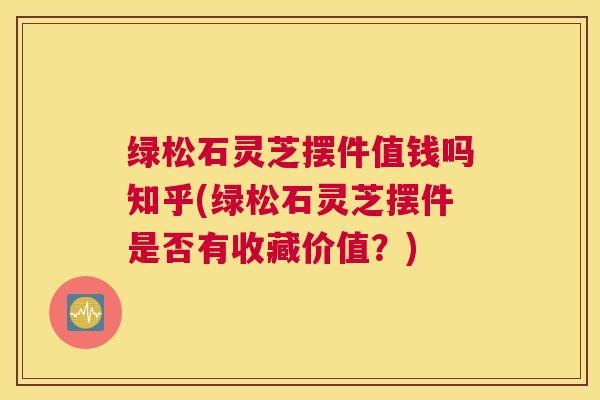 绿松石灵芝摆件值钱吗知乎(绿松石灵芝摆件是否有收藏价值？)