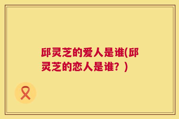 邱灵芝的爱人是谁(邱灵芝的恋人是谁？)