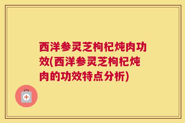西洋参灵芝枸杞炖肉功效(西洋参灵芝枸杞炖肉的功效特点分析)