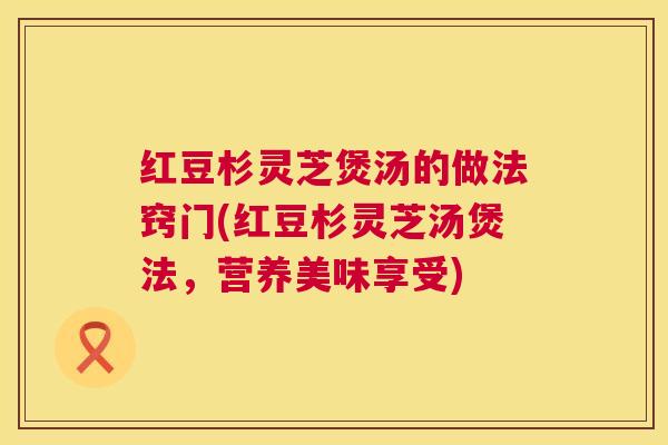 红豆杉灵芝煲汤的做法窍门(红豆杉灵芝汤煲法,营养美味享受) 红豆杉灵芝煲汤的做法窍门(红豆杉灵芝汤煲法,营养美味享受)