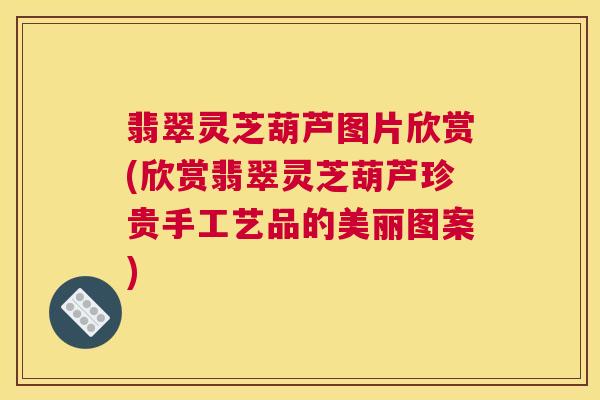 翡翠灵芝葫芦图片欣赏(欣赏翡翠灵芝葫芦珍贵手工艺品的美丽图案) 翡翠灵芝葫芦图片欣赏(欣赏翡翠灵芝葫芦珍贵手工艺品的美丽图案)