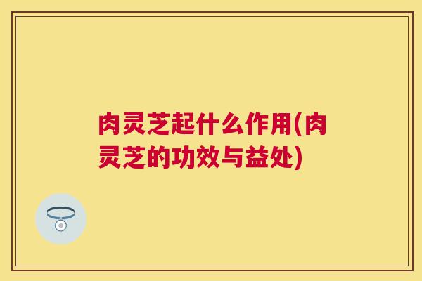 肉灵芝起什么作用(肉灵芝的功效与益处) 肉灵芝起什么作用(肉灵芝的功效与益处)