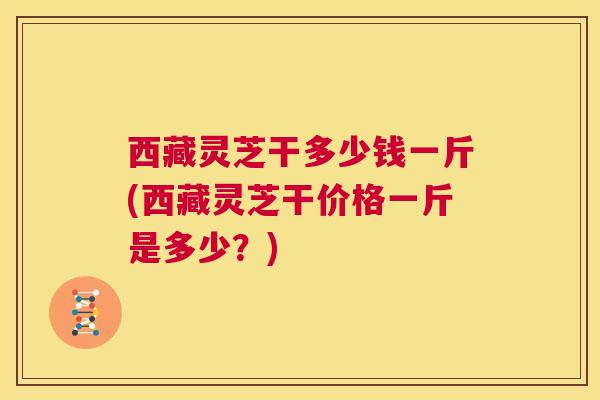 西藏灵芝干多少钱一斤(西藏灵芝干价格一斤是多少?) 西藏灵芝干多少钱一斤(西藏灵芝干价格一斤是多少?)