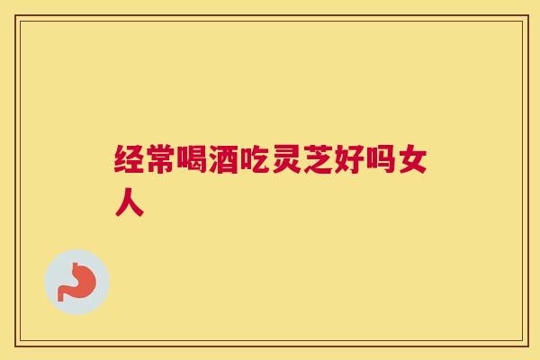 经常喝酒吃灵芝好吗女人 经常喝酒吃灵芝好吗女人