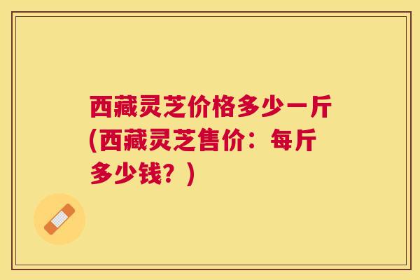 西藏灵芝价格多少一斤(西藏灵芝售价:每斤多少钱?) 西藏灵芝价格多少一斤(西藏灵芝售价:每斤多少钱?)