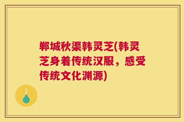 郸城秋渠韩灵芝(韩灵芝身着传统汉服,感受传统文化渊源) 郸城秋渠韩灵芝(韩灵芝身着传统汉服,感受传统文化渊源)