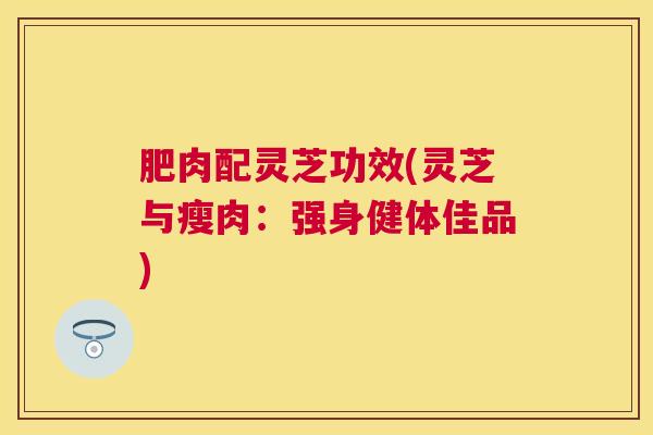 肥肉配灵芝功效(灵芝与瘦肉:强身健体佳品) 肥肉配灵芝功效(灵芝与瘦肉:强身健体佳品)
