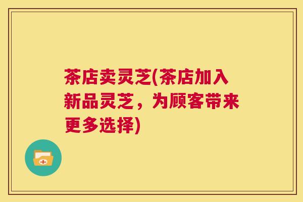 茶店卖灵芝(茶店加入新品灵芝,为顾客带来更多选择) 茶店卖灵芝(茶店加入新品灵芝,为顾客带来更多选择)