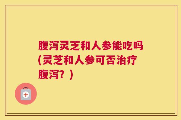 腹泻灵芝和人参能吃吗(灵芝和人参可否治疗腹泻?) 腹泻灵芝和人参能吃吗(灵芝和人参可否治疗腹泻?)