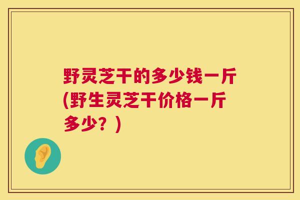 野灵芝干的多少钱一斤(野生灵芝干价格一斤多少?) 野灵芝干的多少钱一斤(野生灵芝干价格一斤多少?)