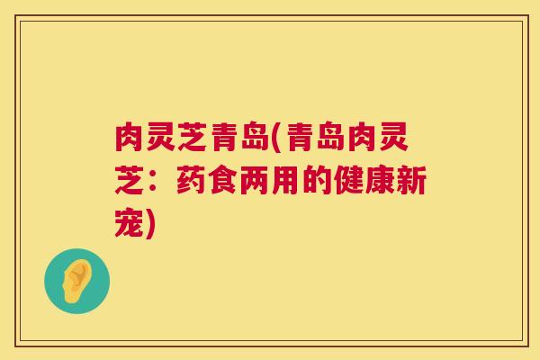 肉灵芝青岛(青岛肉灵芝:药食两用的健康新宠) 肉灵芝青岛(青岛肉灵芝:药食两用的健康新宠)