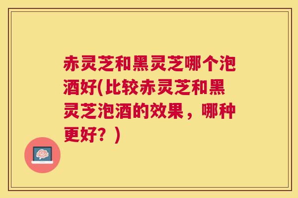 赤灵芝和黑灵芝哪个泡酒好(比较赤灵芝和黑灵芝泡酒的效果,哪种更好?) 赤灵芝和黑灵芝哪个泡酒好(比较赤灵芝和黑灵芝泡酒的效果,哪种更好?)