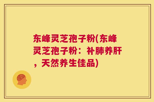 东峰灵芝孢子粉(东峰灵芝孢子粉:补肺养肝,天然养生佳品) 东峰灵芝孢子粉(东峰灵芝孢子粉:补肺养肝,天然养生佳品)