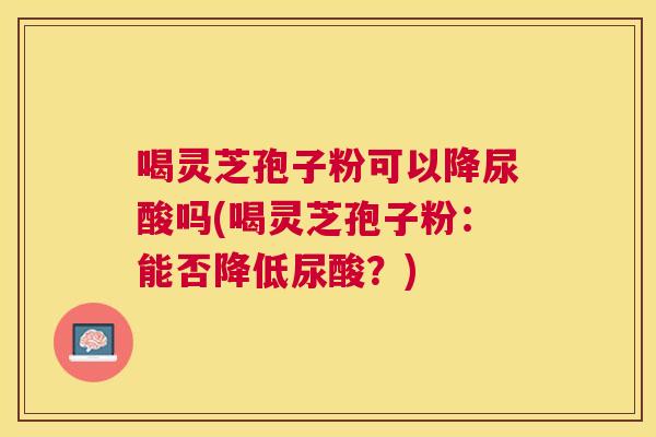 喝灵芝孢子粉可以降尿酸吗(喝灵芝孢子粉:能否降低尿酸?) 喝灵芝孢子粉可以降尿酸吗(喝灵芝孢子粉:能否降低尿酸?)