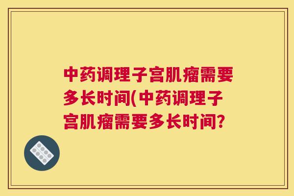 中药调理子宫肌瘤需要多长时间(中药调理子宫肌瘤需要多长时间? 中药调理子宫肌瘤需要多长时间(中药调理子宫肌瘤需要多长时间?