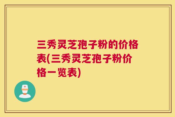 三秀灵芝孢子粉的价格表(三秀灵芝孢子粉价格一览表) 三秀灵芝孢子粉的价格表(三秀灵芝孢子粉价格一览表)